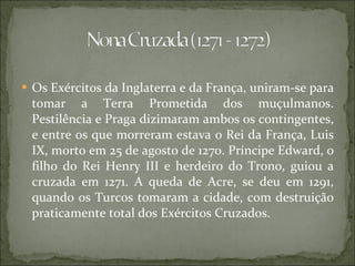 Os Exércitos da Inglaterra e da França, uniram-se para tomar a Terra Prometida dos muçulmanos. Pestilência e Praga dizimaram ambos os contingentes, e entre os que morreram estava o Rei da França, Luis IX, morto em 25 de agosto de 1270. Príncipe Edward, o filho do Rei Henry III e herdeiro do Trono, guiou a cruzada em 1271. A queda de Acre, se deu em 1291, quando os Turcos tomaram a cidade, com destruição praticamente total dos Exércitos Cruzados. 