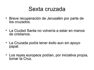 Sexta cruzada Breve recuperación de Jerusalén por parte de los cruzados.  La Ciudad Santa no volvería a estar en manos de cristianos.  La Cruzada podía tener éxito aun sin apoyo papal.  Los reyes europeos podían, por iniciativa propia, tomar la Cruz. 
