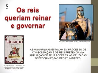AS MONARQUIAS ESTAVAM EM PROCESSO DE CONSOLIDAÇÃO E OS REIS PRETENDIAM A AMPLIAÇÃO DE SEUS PODERES. AS CRUZADAS OFERECIAM ESSAS OPORTUNIDADES. 5 REI BALDUÍNO IV QUE REINOU EM JERUSALÉM O LIVRO MOSTRA A BIOGRAFIA DO LENDÁRIO REI DA INGLATERRA, RICARDO CORAÇÃO DE LEÃO. 