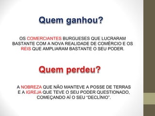OS  COMERCIANTES  BURGUESES QUE LUCRARAM BASTANTE COM A NOVA REALIDADE DE COMÉRCIO E OS  REIS  QUE AMPLIARAM BASTANTE O SEU PODER. A  NOBREZA  QUE NÃO MANTEVE A POSSE DE TERRAS E A  IGREJA  QUE TEVE O SEU PODER QUESTIONADO, COMEÇANDO AÍ O SEU “DECLÍNIO”. 