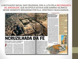 A MOTIVAÇÃO INICIAL DAS CRUZADAS, ERA A LUTA PELA  RECONQUISTA DE JERUSALÉM , QUE NA ÉPOCA ESTAVA SOB DOMÍNIO ISLÂMICO.  NESSE MOMENTO BRIGARIAM POR ELA, CRISTÃOS E MUÇULMANOS.  