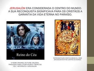 REPRESENTAÇÃO GRÁFICA MEDIEVAL ONDE JERUSALÉM ESTÁ NO CENTRO DO MUNDO. JERUSALÉM  ERA CONSIDERADA O CENTRO DO MUNDO. A SUA RECONQUISTA SIGNIFICAVA PARA OS CRISTÃOS A GARANTIA DA VIDA ETERNA NO PARAÍSO. Reino do Céu O NOME ORIGINAL DO FILME CRUZADA, TRADUZIDO PARA O PORTUGUÊS É “REINO DO CÉU”, REFERENTE A JERUSALÉM. 