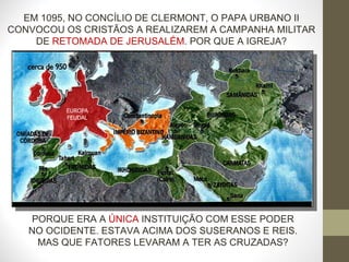 EM 1095, NO CONCÍLIO DE CLERMONT, O PAPA URBANO II CONVOCOU OS CRISTÃOS A REALIZAREM A CAMPANHA MILITAR DE  RETOMADA DE JERUSALÉM . POR QUE A IGREJA? PORQUE ERA A  ÚNICA  INSTITUIÇÃO COM ESSE PODER NO OCIDENTE. ESTAVA ACIMA DOS SUSERANOS E REIS. MAS QUE FATORES LEVARAM A TER AS CRUZADAS? EUROPA FEUDAL 