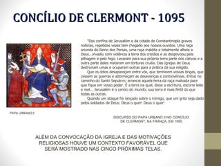 PAPA URBANO II CONCÍLIO DE CLERMONT - 1095 "Dos confins de Jerusalém e da cidade de Constantinopla graves notícias, repetidas vezes tem chegado aos nossos ouvidos. Uma raça oriunda do Reino dos Persas, uma raça maldita e totalmente alheia a Deus...invadiu com violência a terra dos cristãos e as despovoou pela pilhagem e pelo fogo. Levaram para sua própria terra parte dos cativos e a outra parte deles mataram em torturas cruéis. Das Igrejas de Deus destruíram umas e ocuparam outras para a prática da sua religião. Que os ódios desapareçam entre vós, que terminem vossas brigas, que cessem as guerras e adormeçam as desavenças e controvérsias. Entrai no caminho do Santo Sepulcro; arrancai aquela terra da raça malvada para que fique em vosso poder. É a terra na qual, disse a escritura, escorre leite e mel... Jerusalém é o centro do mundo; sua terra é mais fértil do que todas as outras. Quando um ataque for lançado sobre o inimigo, que um grito seja dado pelos soldados de Deus: Deus o quer! Deus o quer!  DISCURSO DO PAPA URBANO II NO CONCÍLIO  DE CLERMONT, NA FRANÇA, EM 1095. ALÉM DA CONVOCAÇÃO DA IGREJA E DAS MOTIVAÇÕES RELIGIOSAS HOUVE UM CONTEXTO FAVORÁVEL QUE SERÁ MOSTRADO NAS CINCO PRÓXIMAS TELAS. 
