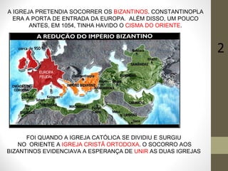 A IGREJA PRETENDIA SOCORRER OS  BIZANTINOS . CONSTANTINOPLA ERA A PORTA DE ENTRADA DA EUROPA.  ALÉM DISSO, UM POUCO ANTES, EM 1054, TINHA HAVIDO O  CISMA DO ORIENTE . FOI QUANDO A IGREJA CATÓLICA SE DIVIDIU E SURGIU  NO  ORIENTE A  IGREJA CRISTÃ ORTODOXA . O SOCORRO AOS BIZANTINOS EVIDENCIAVA A ESPERANÇA DE  UNIR  AS DUAS IGREJAS . 2 EUROPA FEUDAL 