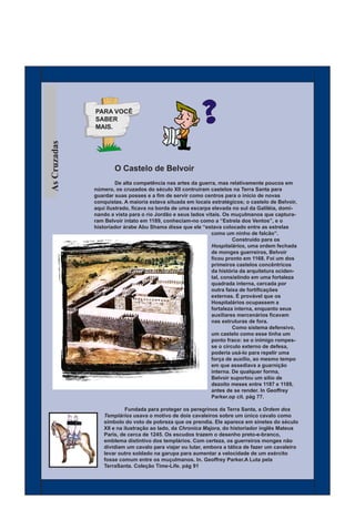 PARA VOCÊ
                   SABER
                   MAIS.
     As Cruzadas
As Cruzadas




                           O Castelo de Belvoir
                            De alta competência nas artes da guerra, mas relativamente poucos em
                   número, os cruzados do século XII contruíram castelos na Terra Santa para
                   guardar suas posses e a fim de servir como centros para o início de novas
                   conquistas. A maioria estava situada em locais estratégicos; o castelo de Belvoir,
                   aqui ilustrado, ficava na borda de uma escarpa elevada no sul da Galiléia, domi-
                   nando a vista para o rio Jordão e seus lados vitais. Os muçulmanos que captura-
                   ram Belvoir intato em 1189, conheciam-no como a “Estrela dos Ventos”, e o
                   historiador árabe Abu Shama disse que ele “estava colocado entre as estrelas
                                                                   como um ninho de falcão”.
                                                                            Construído para os
                                                                   Hospitalários, uma ordem fechada
                                                                   de monges guerreiros, Belvoir
                                                                   ficou pronto em 1168. Foi um dos
                                                                   primeiros castelos concêntricos
                                                                   da história da arquitetura ociden-
                                                                   tal, consistindo em uma fortaleza
                                                                   quadrada interna, cercada por
                                                                   outra faixa de fortificações
                                                                   externas. É provável que os
                                                                   Hospitalários ocupassem a
                                                                   fortaleza interna, enquanto seus
                                                                   auxiliares mercenários ficavam
                                                                   nas estruturas de fora.
                                                                            Como sistema defensivo,
                                                                   um castelo como esse tinha um
                                                                   ponto fraco: se o inimigo rompes-
                                                                   se o círculo externo de defesa,
                                                                   poderia usá-lo para repelir uma
                                                                   força de auxílio, ao mesmo tempo
                                                                   em que assediava a guarnição
                                                                   interna. De qualquer forma,
                                                                   Belvoir suportou um sítio de
                                                                   dezoito meses entre 1187 e 1189,
                                                                   antes de se render. In Geoffrey
                                                                   Parker.op cit. pág 77.

                                 Fundada para proteger os peregrinos da Terra Santa, a Ordem dos
                       Templários usava o motivo de dois cavaleiros sobre um único cavalo como
                       símbolo do voto de pobreza que os prendia. Ele aparece em sinetes do século
                       XII e na ilustração ao lado, da Chronica Majora, do historiador inglês Mateus
                       Paris, de cerca de 1245. Os escudos trazem o desenho preto-e-branco,
                       emblema distintivo dos templários. Com certeza, os guerreiros monges não
                       dividiam um cavalo para viajar ou lutar, embora a tática de fazer um cavaleiro
                       levar outro soldado na garupa para aumentar a velocidade de um exército
                       fosse comum entre os muçulmanos. In. Geoffrey Parker.A Luta pela
                       TerraSanta. Coleção Time-Life. pág 91
 