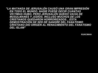 "LA MATANZA DE JERUSALÉN CAUSÓ UNA GRAN IMPRESIÓN EN TODO EL MUNDO. NADIE PUEDE DECIR CUÁNTAS VÍCTIMAS HUBO, PERO JERUSALÉN QUEDÓ VACÍA DE MUSULMANES Y JUDÍOS. INCLUSO MUCHOS DE LOS CRISTIANOS QUEDARON HORRORIZADOS... ESTA DEMOSTRACIÓN DE SED DE SANGRE DEL FANATISMO CRISTIANO DIO ORIGEN AL RENACIMIENTO DEL FANATISMO DEL ISLAM" RUNCIMAN  