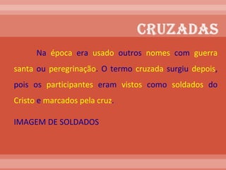 Na  época  era  usado  outros  nomes  com  guerra   santa  ou  peregrinação . O termo  cruzada  surgiu  depois , pois os  participantes  eram  vistos  como  soldados  do  Cristo  e  marcados pela cruz .  IMAGEM DE SOLDADOS 