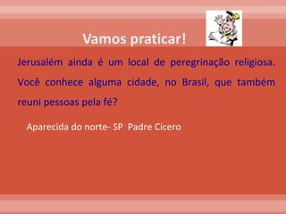 Jerusalém ainda é um local de peregrinação religiosa. Você conhece alguma cidade, no Brasil, que também reuni pessoas pela fé?  Aparecida do norte- SP  Padre Cícero  