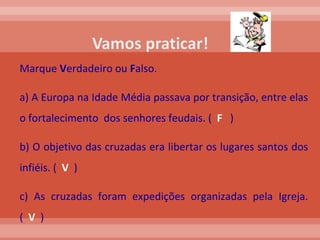Marque  V erdadeiro ou  F also. a) A Europa na Idade Média passava por transição, entre elas o fortalecimento  dos senhores feudais. (  F   ) b) O objetivo das cruzadas era libertar os lugares santos dos infiéis. (  V   ) c) As cruzadas foram expedições organizadas pela Igreja.(  V   ) 