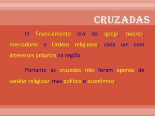O  financiamento  era da  Igreja ,  nobres ,  mercadores  e  Ordens religiosas ; cada um com  interesses   próprios  na região. Portanto as  cruzadas   não  foram  apenas  de  caráter   religioso , mas  político  e  econômico .  