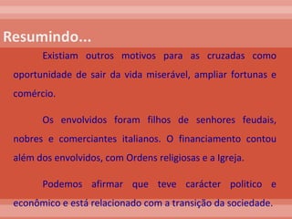 Existiam outros motivos para as cruzadas como oportunidade de sair da vida miserável, ampliar fortunas e comércio.  Os envolvidos foram filhos de senhores feudais, nobres e comerciantes italianos. O financiamento contou além dos envolvidos, com Ordens religiosas e a Igreja. Podemos afirmar que teve carácter politico e econômico e está relacionado com a transição da sociedade.  