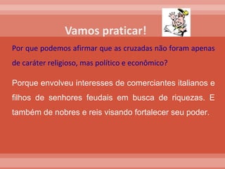 Por que podemos afirmar que as cruzadas não foram apenas de caráter religioso, mas político e econômico? Porque envolveu interesses de comerciantes italianos e filhos de senhores feudais em busca de riquezas. E também de nobres e reis visando fortalecer seu poder.  