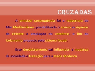 A  principal   consequência  foi a  reabertura  do Mar  Mediterrâneo , possibilitando o  acesso  as  riquezas  do  Oriente  a ampliação do  comércio , e  fim  do  isolamento  proposto pelo  sistema feudal . Esse  desdobramento  vai  influenciar  a  mudança  da sociedade e  transição  para a  Idade Moderna .  