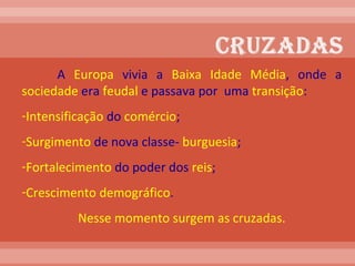 A  Europa  vivia a  Baixa Idade Média , onde a  sociedade  era  feudal  e passava por  uma  transição : Intensificação  do  comércio ; Surgimento  de nova classe-  burguesia ; Fortalecimento  do poder dos  reis ; Crescimento   demográfico .  Nesse momento surgem as cruzadas. 