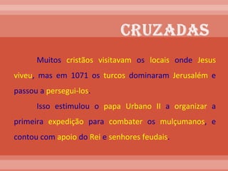 Muitos  cristãos   visitavam  os  locais  onde  Jesus   viveu , mas em 1071 os  turcos  dominaram  Jerusalém  e passou a  persegui-los . Isso estimulou o  papa   Urbano   II  a  organizar  a primeira  expedição  para  combater  os  mulçumanos , e contou com  apoio  do  Rei  e  senhores   feudais .    