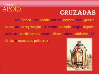Na época era usado outros nomes com guerra
santa ou peregrinação. O termo cruzada surgiu depois,
pois os participantes eram vistos como soldados do
Cristo e marcados pela cruz.
 