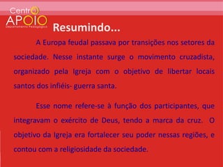 A Europa feudal passava por transições nos setores da
sociedade. Nesse instante surge o movimento cruzadista,
organizado pela Igreja com o objetivo de libertar locais
santos dos infiéis- guerra santa.

       Esse nome refere-se à função dos participantes, que
integravam o exército de Deus, tendo a marca da cruz. O
objetivo da Igreja era fortalecer seu poder nessas regiões, e
contou com a religiosidade da sociedade.
 