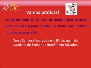 Jerusalém ainda é um local de peregrinação religiosa.
Você conhece alguma cidade, no Brasil, que também
reuni pessoas pela fé?

    Nossa Senhora Aparecida em SP, lavagem da
    escadaria do Senhor do Bomfim em Salvador.
 