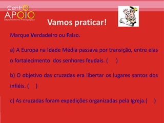 Marque Verdadeiro ou Falso.

a) A Europa na Idade Média passava por transição, entre elas
o fortalecimento dos senhores feudais. (   )

b) O objetivo das cruzadas era libertar os lugares santos dos
infiéis. (   )

c) As cruzadas foram expedições organizadas pela Igreja.(   )
 