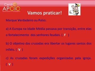 Marque Verdadeiro ou Falso.

a) A Europa na Idade Média passava por transição, entre elas
o fortalecimento dos senhores feudais. ( F )

b) O objetivo das cruzadas era libertar os lugares santos dos
infiéis. ( V )

c) As cruzadas foram expedições organizadas pela Igreja.
( V )
 