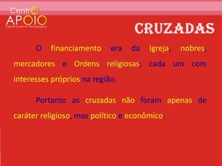 O   financiamento     era   da   Igreja,   nobres,
mercadores e Ordens religiosas; cada um com
interesses próprios na região.

      Portanto as cruzadas não foram apenas de
caráter religioso, mas político e econômico.
 
