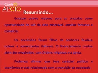 Existiam outros motivos para as cruzadas como
oportunidade de sair da vida miserável, ampliar fortunas e
comércio.

      Os envolvidos foram filhos de senhores feudais,
nobres e comerciantes italianos. O financiamento contou
além dos envolvidos, com Ordens religiosas e a Igreja.

      Podemos afirmar que teve carácter politico e
econômico e está relacionado com a transição da sociedade.
 