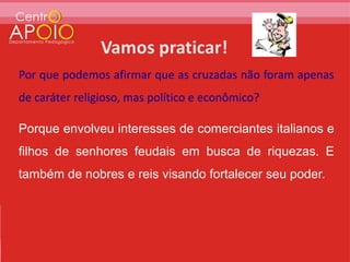 Por que podemos afirmar que as cruzadas não foram apenas
de caráter religioso, mas político e econômico?

Porque envolveu interesses de comerciantes italianos e
filhos de senhores feudais em busca de riquezas. E
também de nobres e reis visando fortalecer seu poder.
 