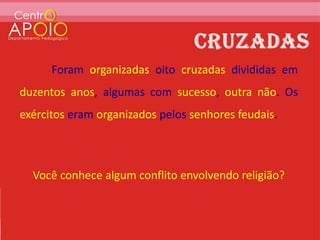 Foram organizadas oito cruzadas divididas em
duzentos anos, algumas com sucesso, outra não. Os
exércitos eram organizados pelos senhores feudais.



  Você conhece algum conflito envolvendo religião?
 