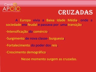 A Europa vivia a Baixa Idade Média, onde a
sociedade era feudal e passava por uma transição:
-Intensificação do comércio;
-Surgimento de nova classe- burguesia;
-Fortalecimento do poder dos reis;
-Crescimento demográfico.
          Nesse momento surgem as cruzadas.
 