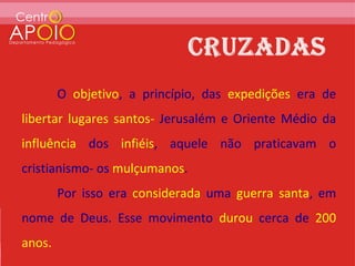 O objetivo, a princípio, das expedições era de
libertar lugares santos- Jerusalém e Oriente Médio da
influência dos infiéis, aquele não praticavam o
cristianismo- os mulçumanos.
        Por isso era considerada uma guerra santa, em
nome de Deus. Esse movimento durou cerca de 200
anos.
 