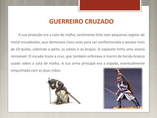 GUERREIRO CRUZADO
    A sua proteção era a cota de malha, vestimenta feita com pequenas argolas de
metal encadeadas, que demorava cinco anos para ser confeccionada e pesava mais
de 10 quilos, cobrindo o peito, as costas e os braços. O capacete tinha uma viseira
removível. O escudo trazia a cruz, que também enfeitava o manto de tecido branco
usado sobre a cota de malha. A sua arma principal era a espada, eventualmente
empunhada com as duas mãos.
 