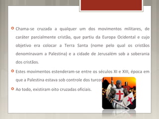    Chama-se cruzada a qualquer um dos movimentos militares, de
    caráter parcialmente cristão, que partiu da Europa Ocidental e cujo
    objetivo era colocar a Terra Santa (nome pelo qual os cristãos
    denominavam a Palestina) e a cidade de Jerusalém sob a soberania
    dos cristãos.
   Estes movimentos estenderam-se entre os séculos XI e XIII, época em
    que a Palestina estava sob controle dos turcos muçulmanos.
   Ao todo, existiram oito cruzadas oficiais.
 