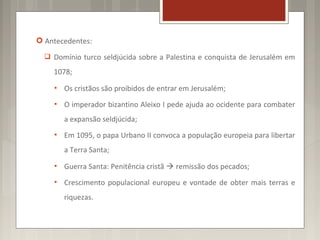  Antecedentes:
   Domínio turco seldjúcida sobre a Palestina e conquista de Jerusalém em

    1078;
       Os cristãos são proibidos de entrar em Jerusalém;
       O imperador bizantino Aleixo I pede ajuda ao ocidente para combater
        a expansão seldjúcida;
       Em 1095, o papa Urbano II convoca a população europeia para libertar
        a Terra Santa;
       Guerra Santa: Penitência cristã  remissão dos pecados;
       Crescimento populacional europeu e vontade de obter mais terras e
        riquezas.
 