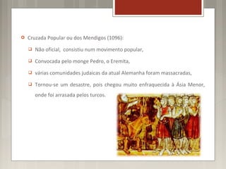    Cruzada Popular ou dos Mendigos (1096):
       Não oficial, consistiu num movimento popular,
       Convocada pelo monge Pedro, o Eremita,
       várias comunidades judaicas da atual Alemanha foram massacradas,
       Tornou-se um desastre, pois chegou muito enfraquecida à Ásia Menor,
        onde foi arrasada pelos turcos.
 