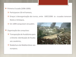   Primeira Cruzada (1096-1099):
       Participaram 30 mil homens,
       Graças à desorganização dos turcos, entre 1097/1098 os cruzados tomaram
        Nicéia e Antioquia,
       Em 1099 conquistam Jerusalém.


   Organização das conquistas:
       Transposição do feudalismo para
        o Oriente: distribuição de feudos
        aos cavaleiros,
       Reabertura do Mediterrâneo aos
        europeus.
 