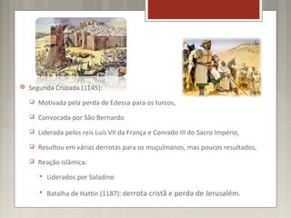    Segunda Cruzada (1145):
       Motivada pela perda de Edessa para os turcos,
       Convocada por São Bernardo
       Liderada pelos reis Luís VII da França e Conrado III do Sacro Império,
       Resultou em várias derrotas para os muçulmanos, mas poucos resultados,
       Reação islâmica:
           Liderados por Saladino

           Batalha de Hattin (1187): derrota cristã e perda de Jerusalém.
 