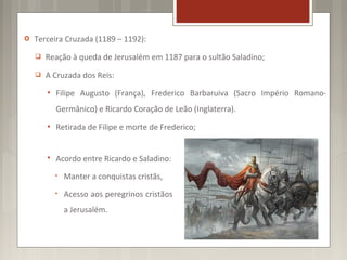    Terceira Cruzada (1189 – 1192):
       Reação à queda de Jerusalém em 1187 para o sultão Saladino;
       A Cruzada dos Reis:
           Filipe Augusto (França), Frederico Barbaruiva (Sacro Império Romano-
            Germânico) e Ricardo Coração de Leão (Inglaterra).
           Retirada de Filipe e morte de Frederico;


           Acordo entre Ricardo e Saladino:
            •   Manter a conquistas cristãs,
            •   Acesso aos peregrinos cristãos
                a Jerusalém.
 