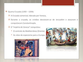    Quarta Cruzada (1202 – 1204):
       A Cruzada comercial, liderada por Veneza,
       Durante a cruzada, os cristãos desviaram-se de Jerusalém e atacaram e
        conquistaram Constantinopla.
       O “império de Veneza” conquistou:
           O controle do Mediterrâneo Oriental,
           As rotas de especiarias para a Europa.
 