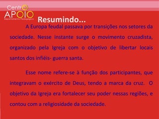 A Europa feudal passava por transições nos setores da
sociedade. Nesse instante surge o movimento cruzadista,
organizado pela Igreja com o objetivo de libertar locais
santos dos infiéis- guerra santa.

       Esse nome refere-se à função dos participantes, que
integravam o exército de Deus, tendo a marca da cruz. O
objetivo da Igreja era fortalecer seu poder nessas regiões, e
contou com a religiosidade da sociedade.
 