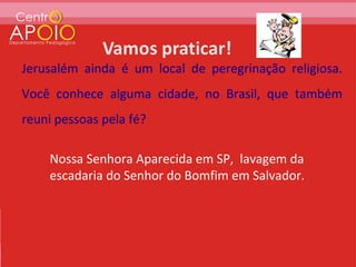 Jerusalém ainda é um local de peregrinação religiosa.
Você conhece alguma cidade, no Brasil, que também
reuni pessoas pela fé?

    Nossa Senhora Aparecida em SP, lavagem da
    escadaria do Senhor do Bomfim em Salvador.
 