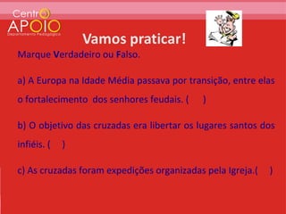 Marque Verdadeiro ou Falso.

a) A Europa na Idade Média passava por transição, entre elas
o fortalecimento dos senhores feudais. (   )

b) O objetivo das cruzadas era libertar os lugares santos dos
infiéis. (   )

c) As cruzadas foram expedições organizadas pela Igreja.(   )
 