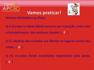 Marque Verdadeiro ou Falso.

a) A Europa na Idade Média passava por transição, entre elas
o fortalecimento dos senhores feudais. ( F )

b) O objetivo das cruzadas era libertar os lugares santos dos
infiéis. ( V )

c) As cruzadas foram expedições organizadas pela Igreja.
( V )
 