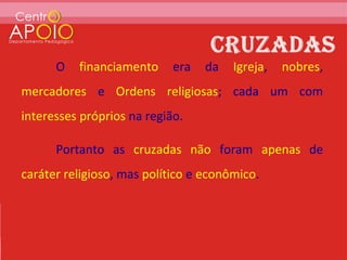 O   financiamento     era   da   Igreja,   nobres,
mercadores e Ordens religiosas; cada um com
interesses próprios na região.

      Portanto as cruzadas não foram apenas de
caráter religioso, mas político e econômico.
 