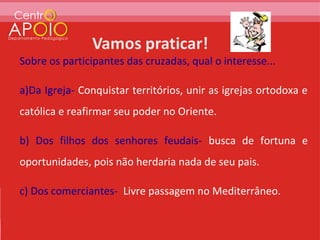 Sobre os participantes das cruzadas, qual o interesse...

a)Da Igreja- Conquistar territórios, unir as igrejas ortodoxa e
católica e reafirmar seu poder no Oriente.

b) Dos filhos dos senhores feudais- busca de fortuna e
oportunidades, pois não herdaria nada de seu pais.

c) Dos comerciantes- Livre passagem no Mediterrâneo.
 