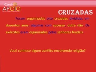 Foram organizadas oito cruzadas divididas em
duzentos anos, algumas com sucesso, outra não. Os
exércitos eram organizados pelos senhores feudais.



  Você conhece algum conflito envolvendo religião?
 