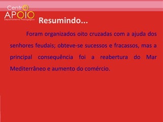 Foram organizados oito cruzadas com a ajuda dos
senhores feudais; obteve-se sucessos e fracassos, mas a
principal consequência foi a reabertura do Mar
Mediterrâneo e aumento do comércio.
 