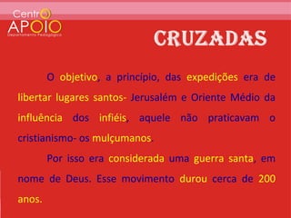 O objetivo, a princípio, das expedições era de
libertar lugares santos- Jerusalém e Oriente Médio da
influência dos infiéis, aquele não praticavam o
cristianismo- os mulçumanos.
        Por isso era considerada uma guerra santa, em
nome de Deus. Esse movimento durou cerca de 200
anos.
 