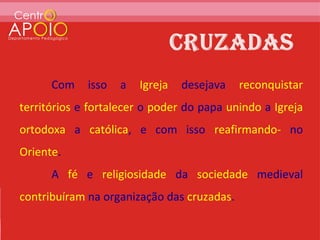 Com    isso   a   Igreja   desejava   reconquistar
territórios e fortalecer o poder do papa unindo a Igreja
ortodoxa a católica, e com isso reafirmando- no
Oriente.
      A fé e religiosidade da sociedade medieval
contribuíram na organização das cruzadas.
 
