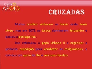 Muitos cristãos visitavam os locais onde Jesus
viveu, mas em 1071 os turcos dominaram Jerusalém e
passou a persegui-los.
      Isso estimulou o papa Urbano II a organizar a
primeira expedição para combater os mulçumanos, e
contou com apoio do Rei e senhores feudais.
 